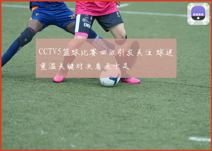 CCTV5篮球比赛回放引发关注 球迷重温关键对决看点十足