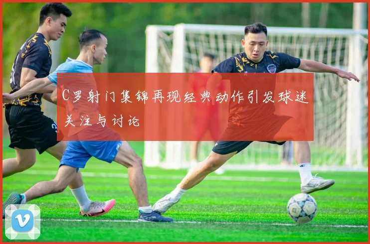 C罗射门集锦再现经典动作引发球迷关注与讨论