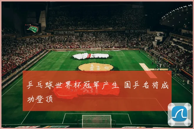乒乓球世界杯冠军产生 国乒名将成功登顶
