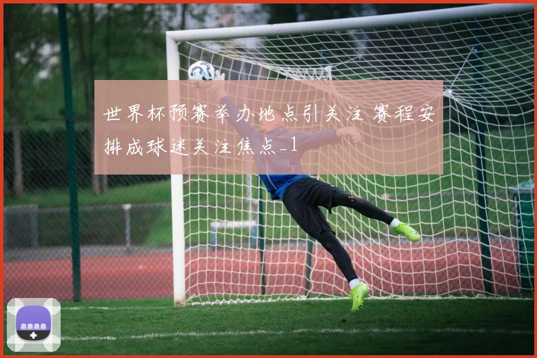 世界杯预赛举办地点引关注 赛程安排成球迷关注焦点_1
