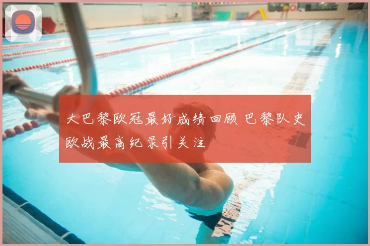 大巴黎欧冠最好成绩回顾 巴黎队史欧战最高纪录引关注