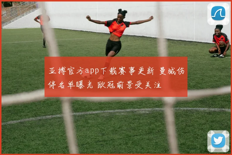 亚搏官方app下载赛事更新 曼城伤停名单曝光 欧冠前景受关注
