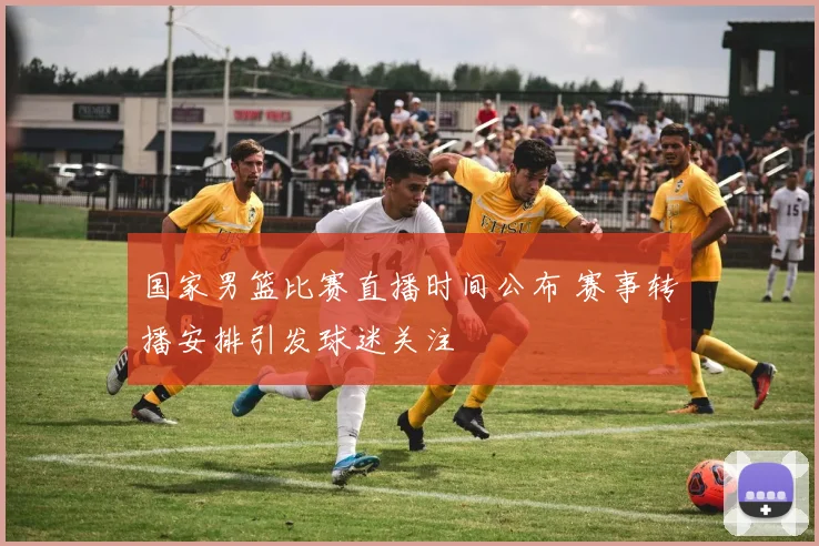 国家男篮比赛直播时间公布 赛事转播安排引发球迷关注