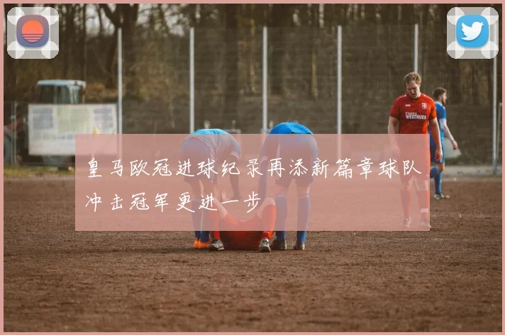 皇马欧冠进球纪录再添新篇章球队冲击冠军更进一步