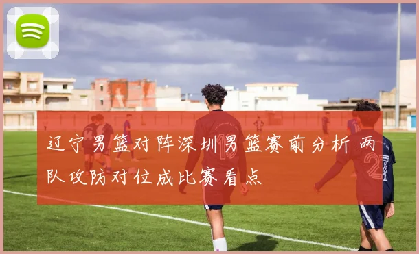 辽宁男篮对阵深圳男篮赛前分析 两队攻防对位成比赛看点