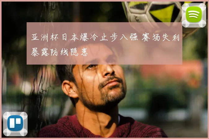 亚洲杯日本爆冷止步八强 赛场失利暴露防线隐患