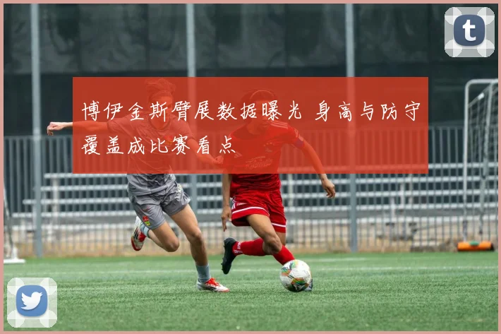 博伊金斯臂展数据曝光 身高与防守覆盖成比赛看点