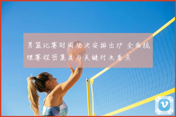 男篮比赛时间场次安排出炉 全面梳理赛程密集度与关键对决看点