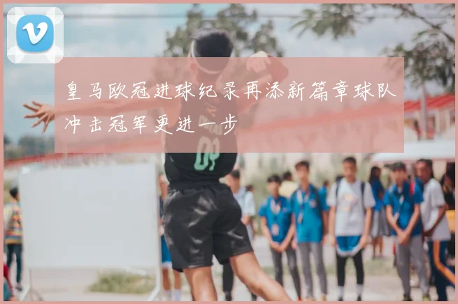 皇马欧冠进球纪录再添新篇章球队冲击冠军更进一步