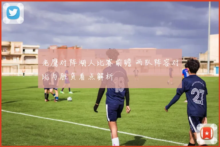 老鹰对阵湖人比赛前瞻 两队阵容对比与胜负看点解析