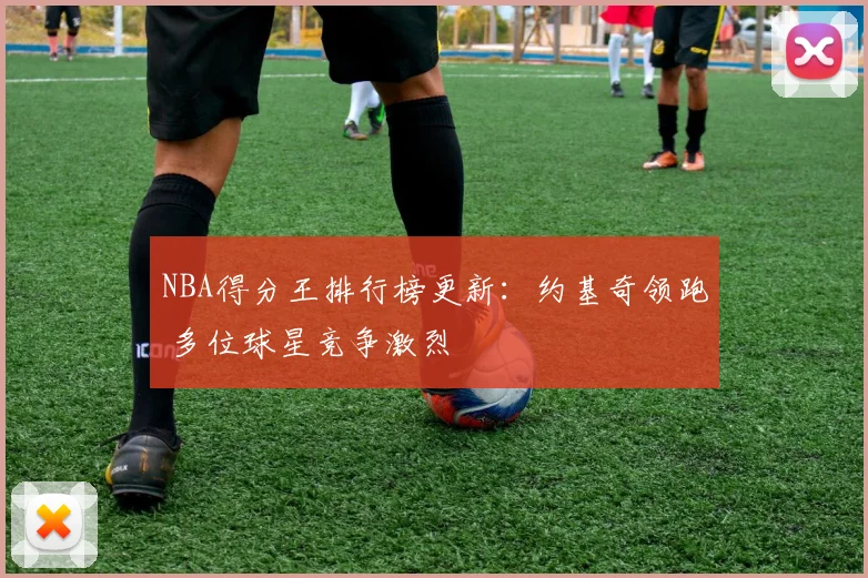 NBA得分王排行榜更新：约基奇领跑 多位球星竞争激烈