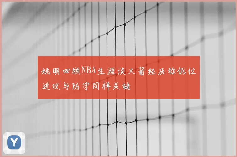 姚明回顾NBA生涯谈火箭经历称低位进攻与防守同样关键