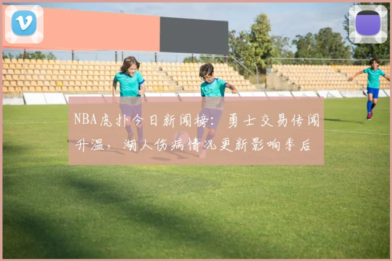 NBA虎扑今日新闻榜:勇士交易传闻升温,湖人伤病情况更新影响季后赛布局