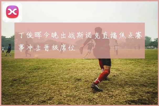 丁俊晖今晚出战斯诺克直播焦点赛事冲击晋级席位