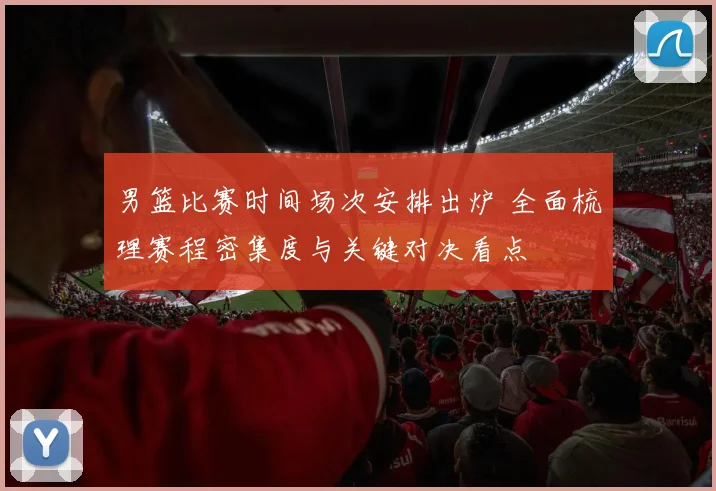 男篮比赛时间场次安排出炉 全面梳理赛程密集度与关键对决看点