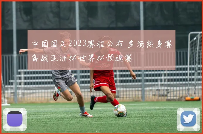 中国国足2023赛程公布 多场热身赛备战亚洲杯世界杯预选赛