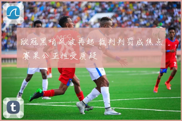 欧冠黑哨风波再起 裁判判罚成焦点 赛果公正性受质疑