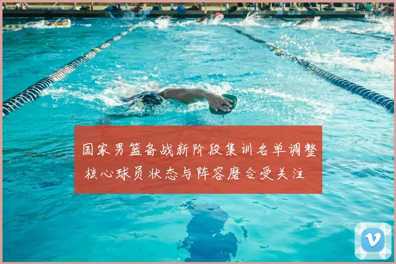 国家男篮备战新阶段集训名单调整 核心球员状态与阵容磨合受关注