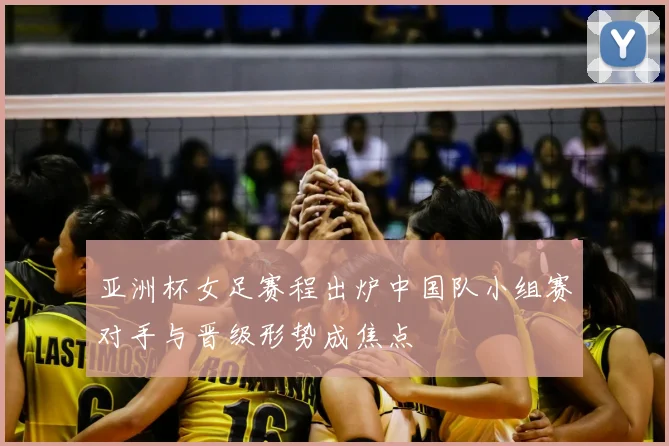 亚洲杯女足赛程出炉中国队小组赛对手与晋级形势成焦点