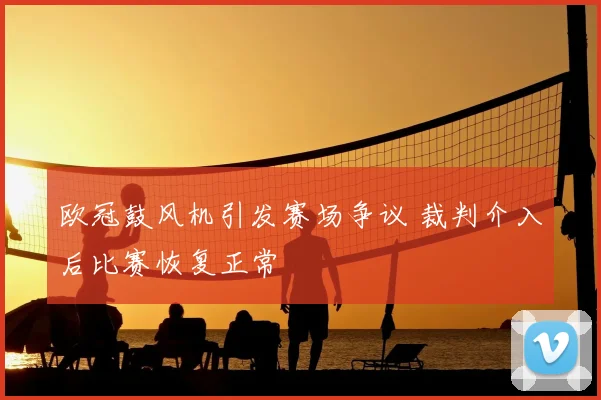 欧冠鼓风机引发赛场争议 裁判介入后比赛恢复正常