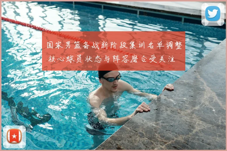 国家男篮备战新阶段集训名单调整 核心球员状态与阵容磨合受关注