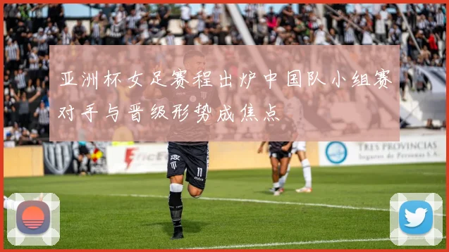 亚洲杯女足赛程出炉中国队小组赛对手与晋级形势成焦点