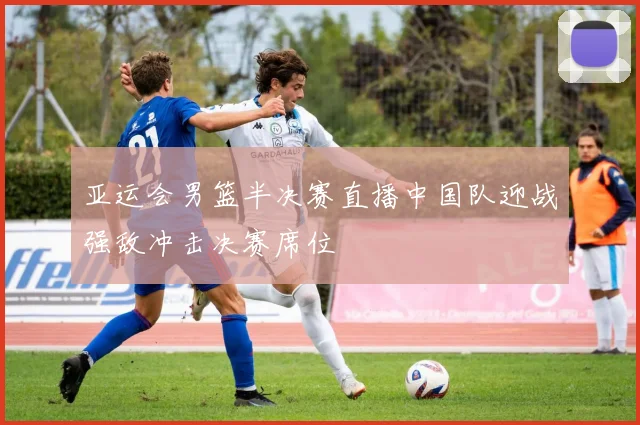 亚运会男篮半决赛直播中国队迎战强敌冲击决赛席位